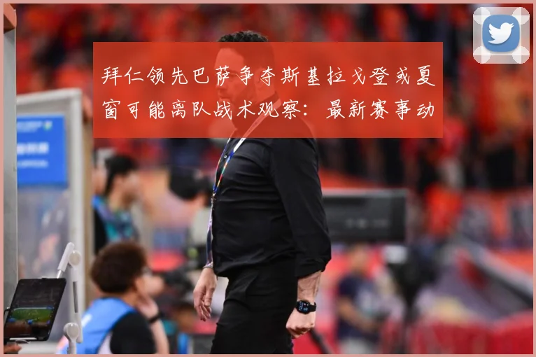 拜仁领先巴萨争夺斯基拉戈登或夏窗可能离队战术观察：最新赛事动态与深度分析