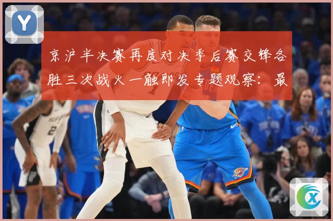 京沪半决赛再度对决季后赛交锋各胜三次战火一触即发专题观察：最新赛事动态与深度分析