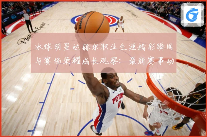 冰球明星达赫尔职业生涯精彩瞬间与赛场荣耀成长观察：最新赛事动态与深度分析