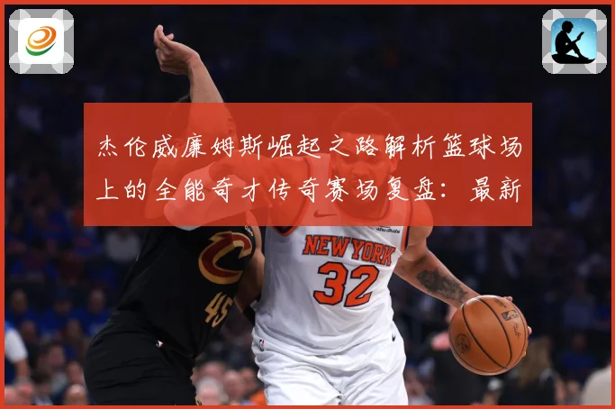 杰伦威廉姆斯崛起之路解析篮球场上的全能奇才传奇赛场复盘：最新赛事动态与深度分析