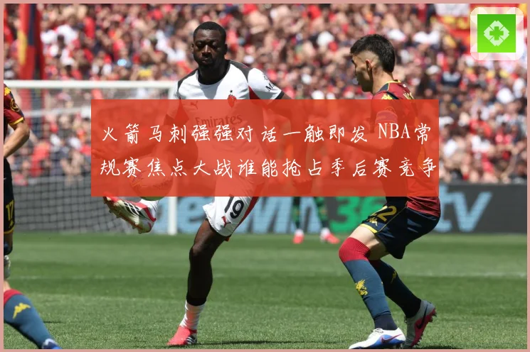 火箭马刺强强对话一触即发 NBA常规赛焦点大战谁能抢占季后赛竞争先机：最新赛事动态与深度分析