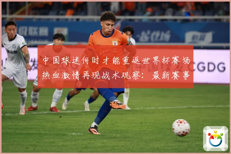 中国球迷何时才能重返世界杯赛场热血激情再现战术观察：最新赛事动态与深度分析