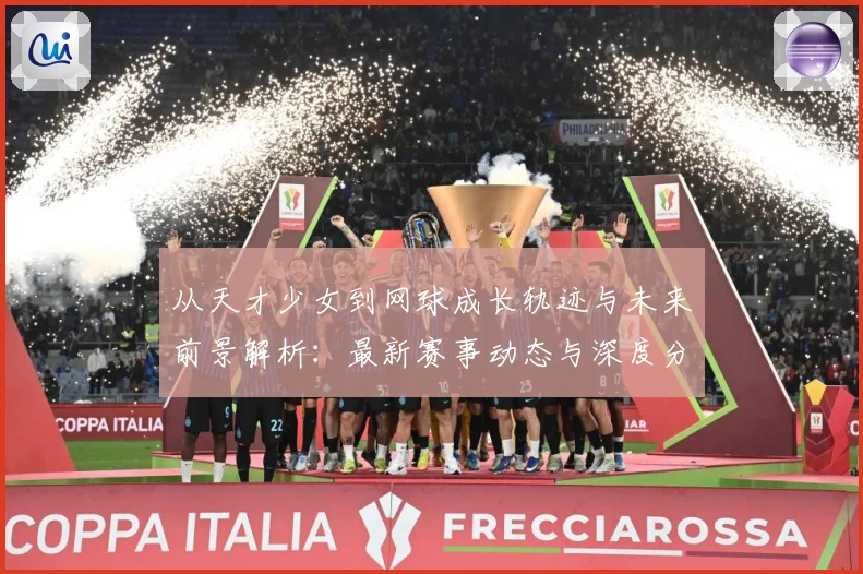 从天才少女到网球成长轨迹与未来前景解析：最新赛事动态与深度分析