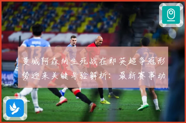 曼城阿森纳生死战在即英超争冠形势迎来关键考验解析：最新赛事动态与深度分析