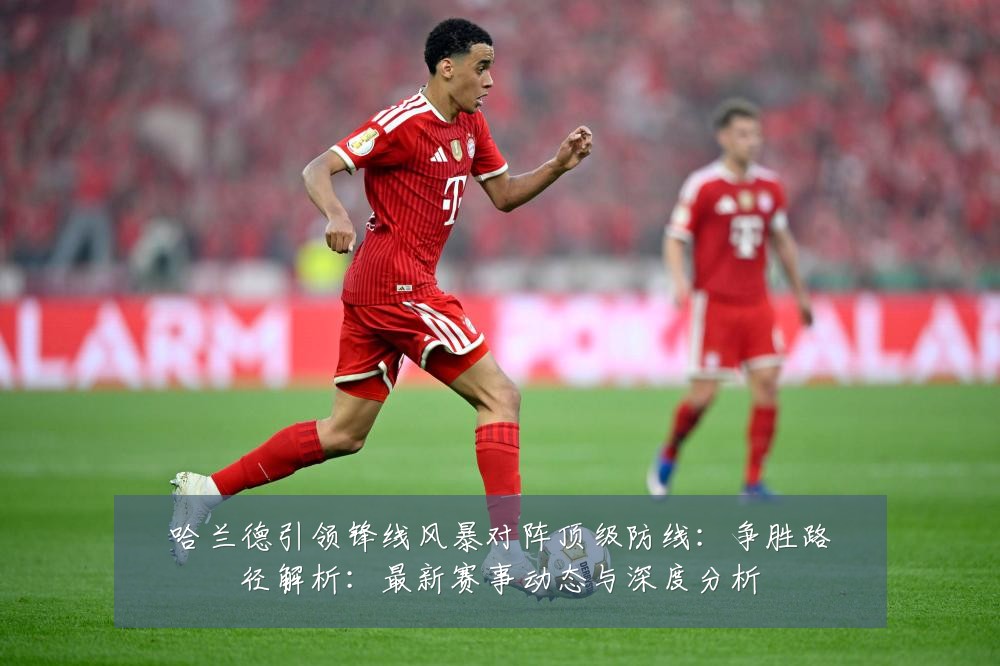 哈兰德引领锋线风暴对阵顶级防线:争胜路径解析:最新赛事动态与深度分析