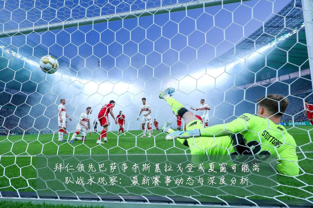 拜仁领先巴萨争夺斯基拉戈登或夏窗可能离队战术观察:最新赛事动态与深度分析