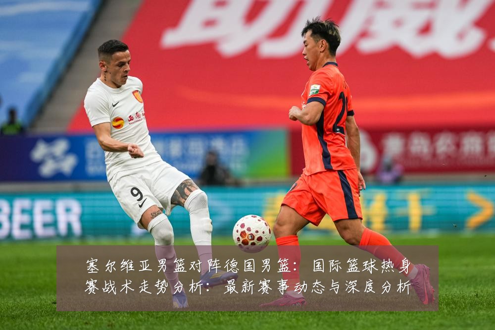 塞尔维亚男篮对阵德国男篮:国际篮球热身赛战术走势分析:最新赛事动态与深度分析