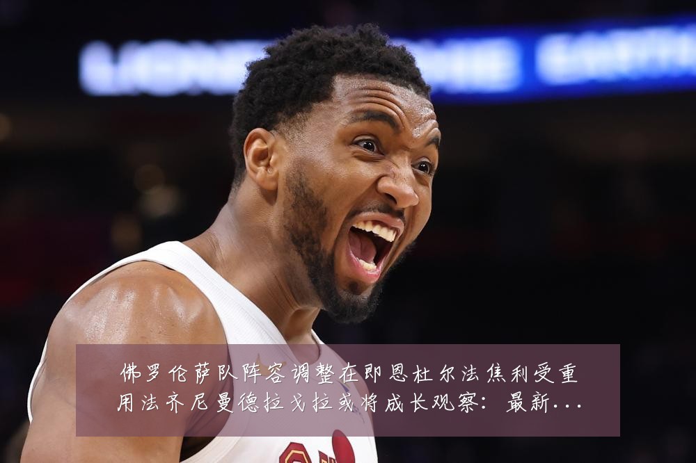 佛罗伦萨队阵容调整在即恩杜尔法焦利受重用法齐尼曼德拉戈拉或将成长观察：最新赛事动态与深度分析