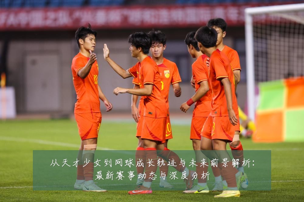 从天才少女到网球成长轨迹与未来前景解析：最新赛事动态与深度分析