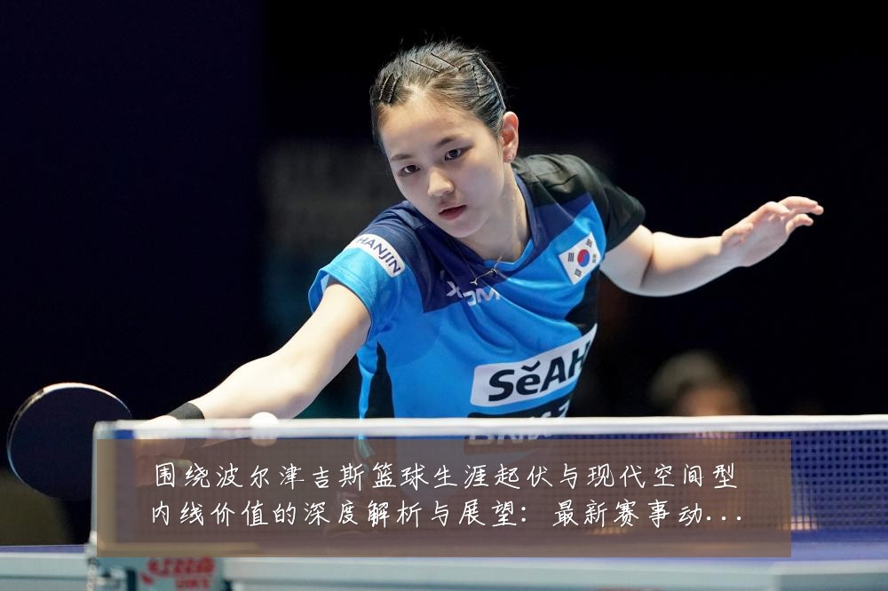围绕波尔津吉斯篮球生涯起伏与现代空间型内线价值的深度解析与展望：最新赛事动态与深度分析